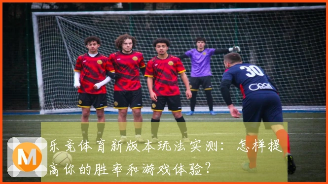 乐竞体育新版本玩法实测：怎样提高你的胜率和游戏体验？